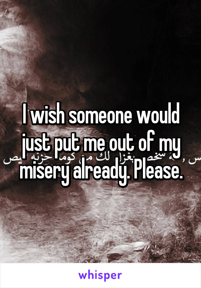 I wish someone would just put me out of my misery already. Please.