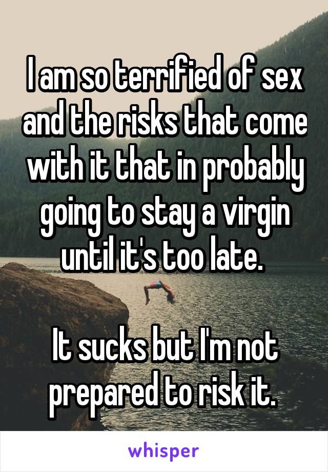 I am so terrified of sex and the risks that come with it that in probably going to stay a virgin until it's too late. 

It sucks but I'm not prepared to risk it. 