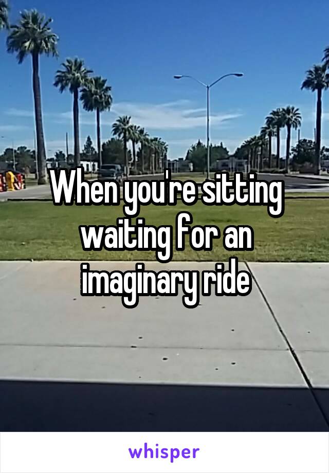 When you're sitting waiting for an imaginary ride