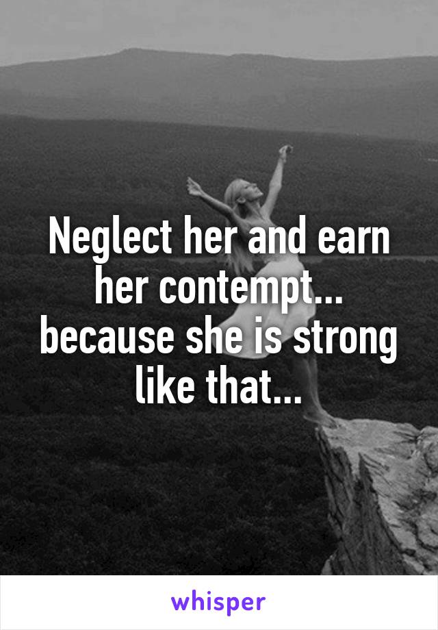 Neglect her and earn her contempt... because she is strong like that...