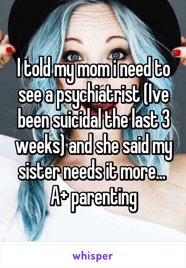 I told my mom i need to see a psychiatrist (Ive been suicidal the last 3 weeks) and she said my sister needs it more... 
A+ parenting