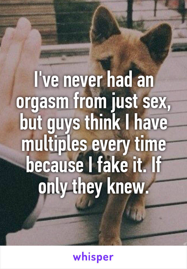 I've never had an orgasm from just sex, but guys think I have multiples every time because I fake it. If only they knew.