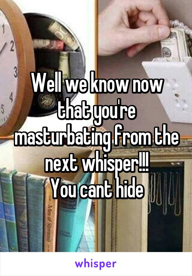 Well we know now that you're masturbating from the next whisper!!!
You cant hide