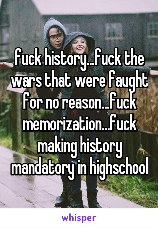 fuck history...fuck the wars that were faught for no reason...fuck memorization...fuck making history mandatory in highschool