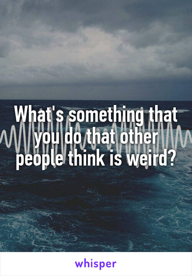 What's something that you do that other people think is weird?