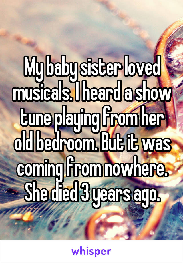 My baby sister loved musicals. I heard a show tune playing from her old bedroom. But it was coming from nowhere. She died 3 years ago.