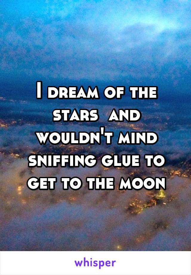 I dream of the stars  and wouldn't mind sniffing glue to get to the moon