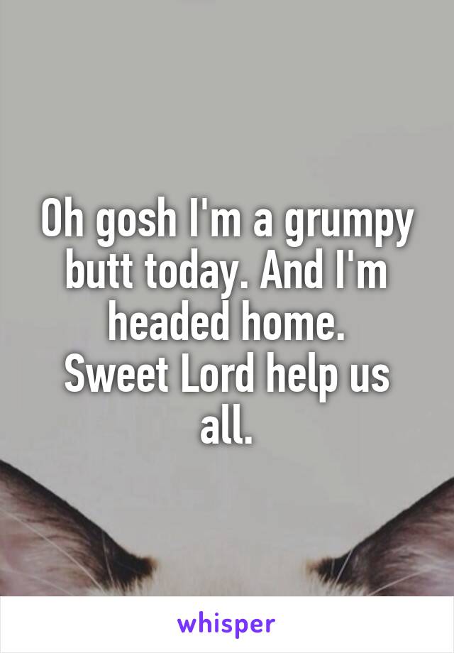 Oh gosh I'm a grumpy butt today. And I'm headed home.
Sweet Lord help us all.