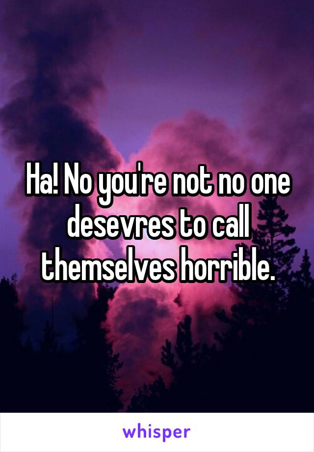 Ha! No you're not no one desevres to call themselves horrible.