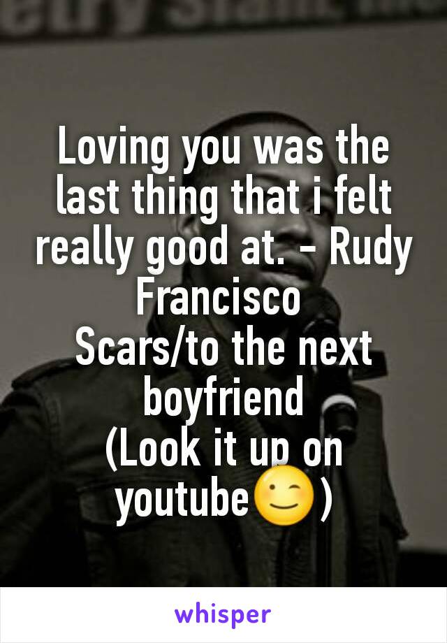 Loving you was the last thing that i felt really good at. - Rudy Francisco 
Scars/to the next boyfriend
(Look it up on youtube😉)