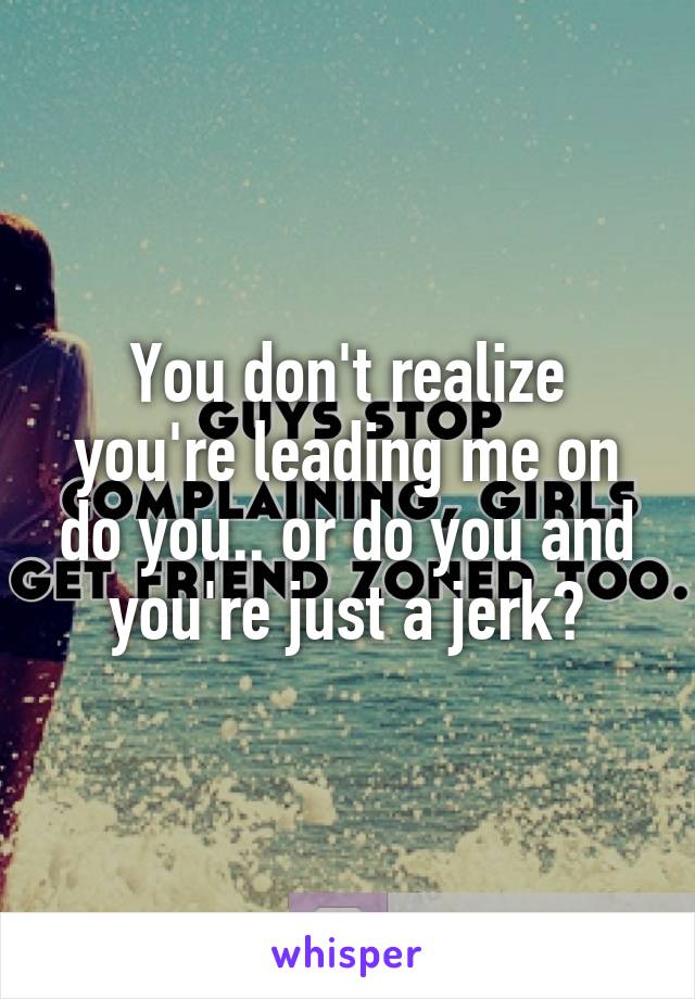 You don't realize you're leading me on do you.. or do you and you're just a jerk?