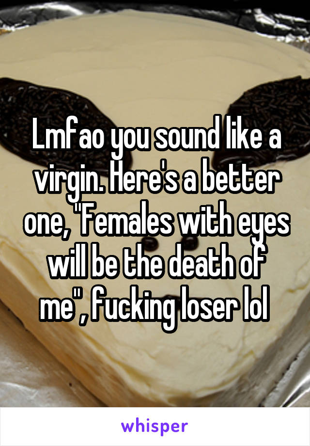 Lmfao you sound like a virgin. Here's a better one, "Females with eyes will be the death of me", fucking loser lol 