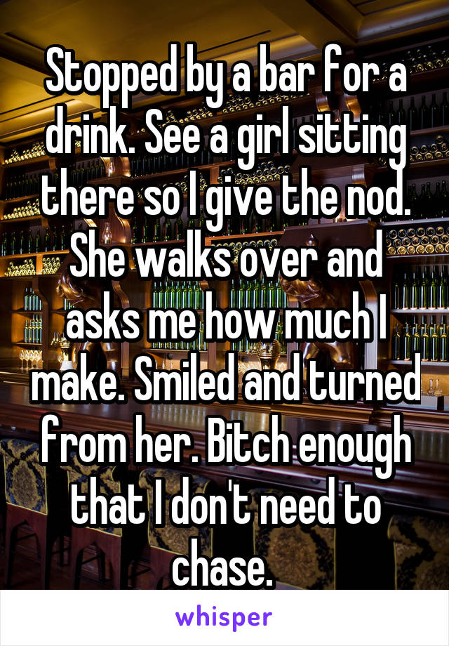 Stopped by a bar for a drink. See a girl sitting there so I give the nod. She walks over and asks me how much I make. Smiled and turned from her. Bitch enough that I don't need to chase. 