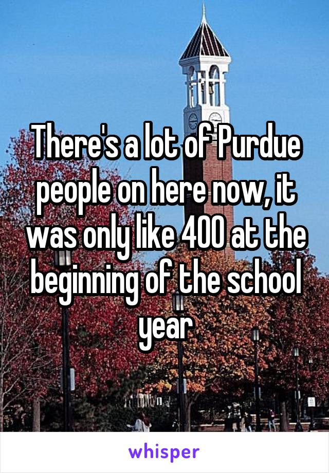 There's a lot of Purdue people on here now, it was only like 400 at the beginning of the school year