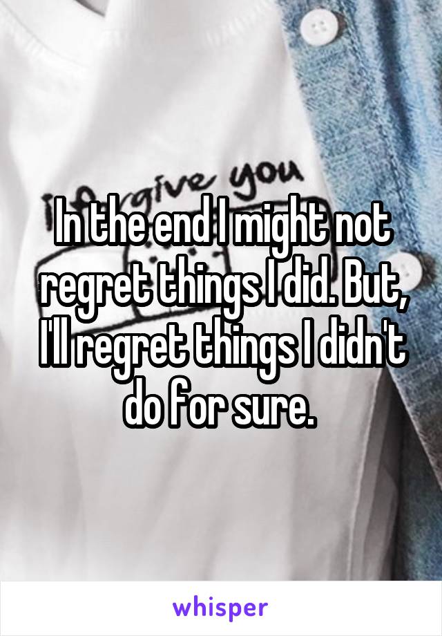 In the end I might not regret things I did. But, I'll regret things I didn't do for sure. 