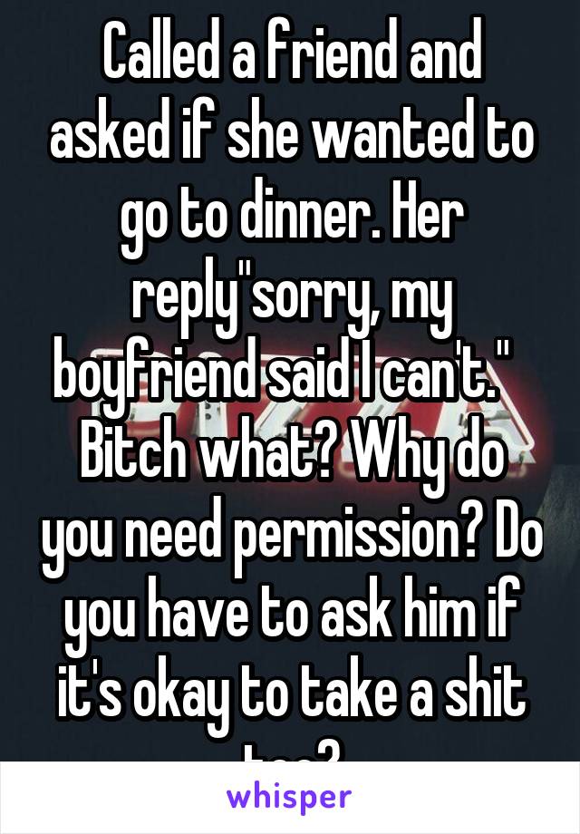 Called a friend and asked if she wanted to go to dinner. Her reply"sorry, my boyfriend said I can't."   Bitch what? Why do you need permission? Do you have to ask him if it's okay to take a shit too?