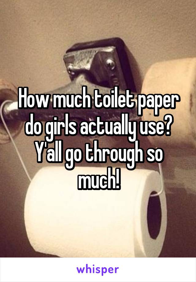 How much toilet paper do girls actually use? Y'all go through so much!