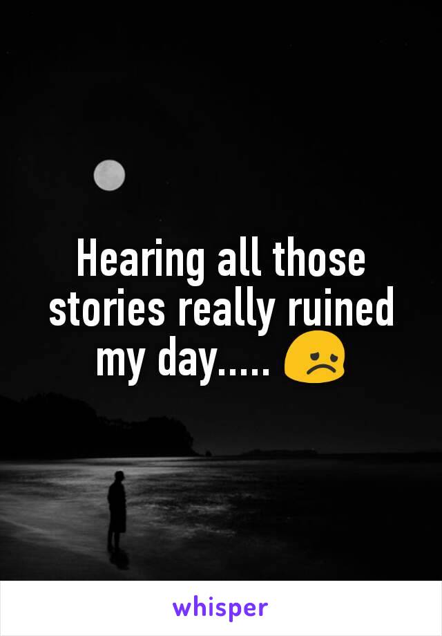 Hearing all those stories really ruined my day..... 😞