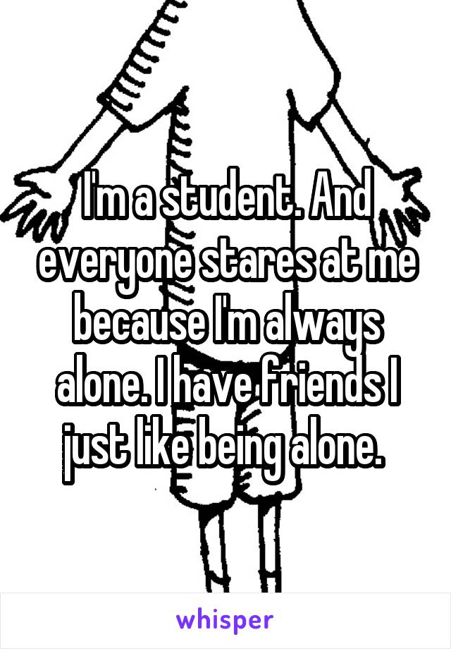 I'm a student. And everyone stares at me because I'm always alone. I have friends I just like being alone. 