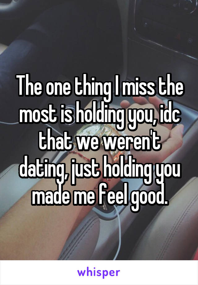 The one thing I miss the most is holding you, idc that we weren't dating, just holding you made me feel good.