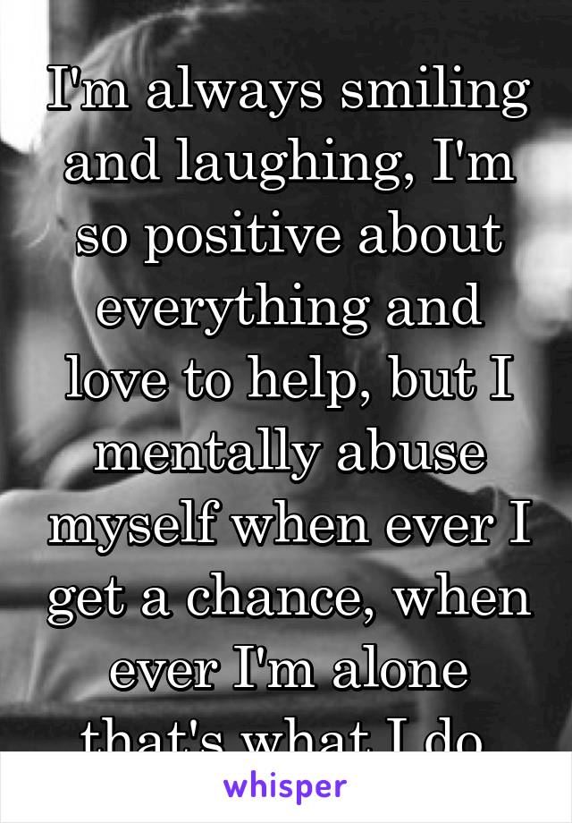 I'm always smiling and laughing, I'm so positive about everything and love to help, but I mentally abuse myself when ever I get a chance, when ever I'm alone that's what I do 