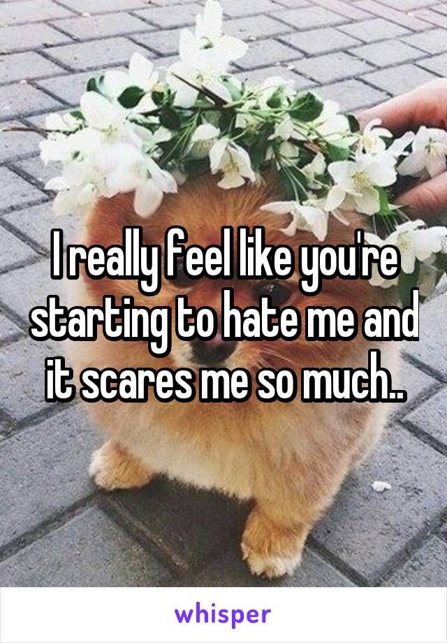 I really feel like you're starting to hate me and it scares me so much..