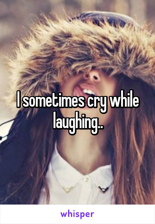 I sometimes cry while laughing..