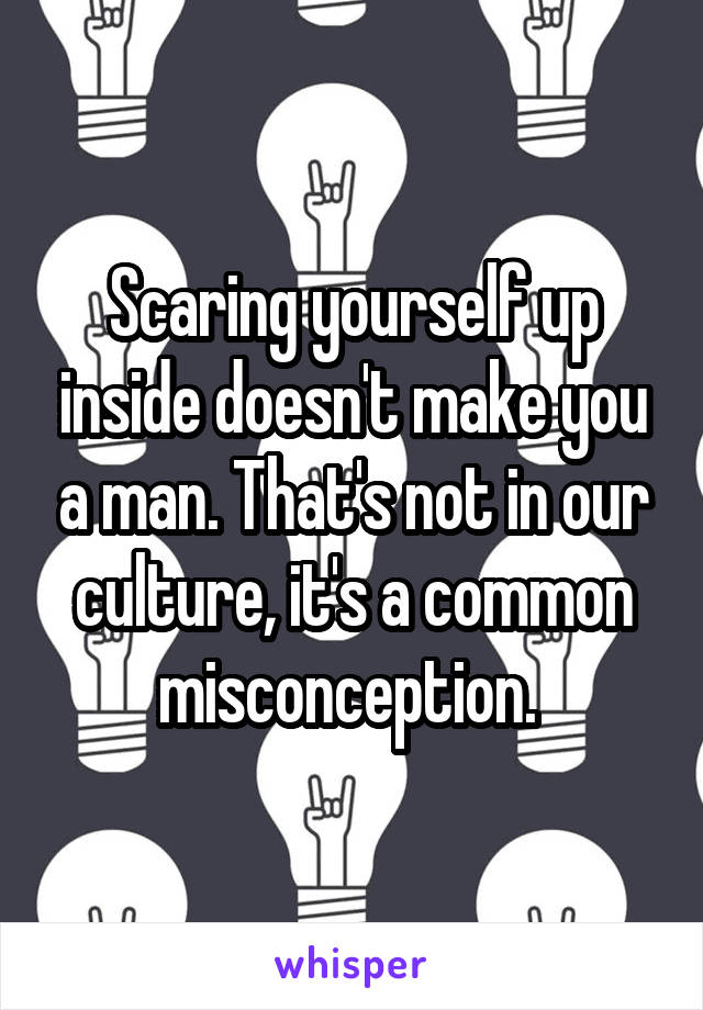 Scaring yourself up inside doesn't make you a man. That's not in our culture, it's a common misconception. 