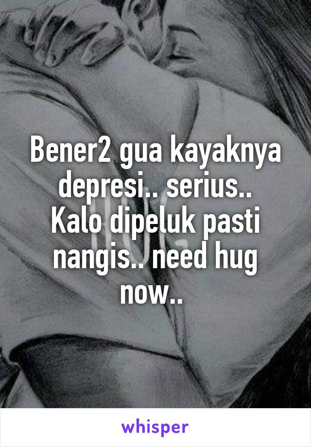 Bener2 gua kayaknya depresi.. serius..
Kalo dipeluk pasti nangis.. need hug now.. 