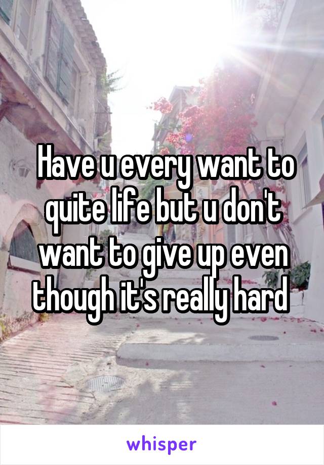  Have u every want to quite life but u don't want to give up even though it's really hard 