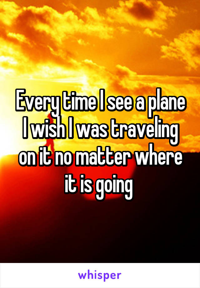 Every time I see a plane I wish I was traveling on it no matter where it is going 