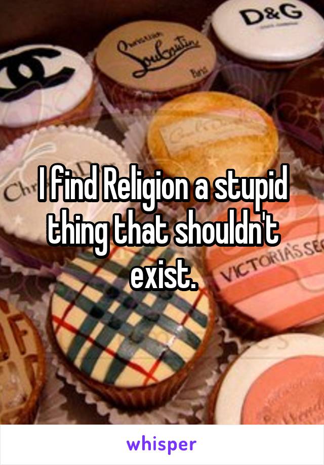 I find Religion a stupid thing that shouldn't exist.