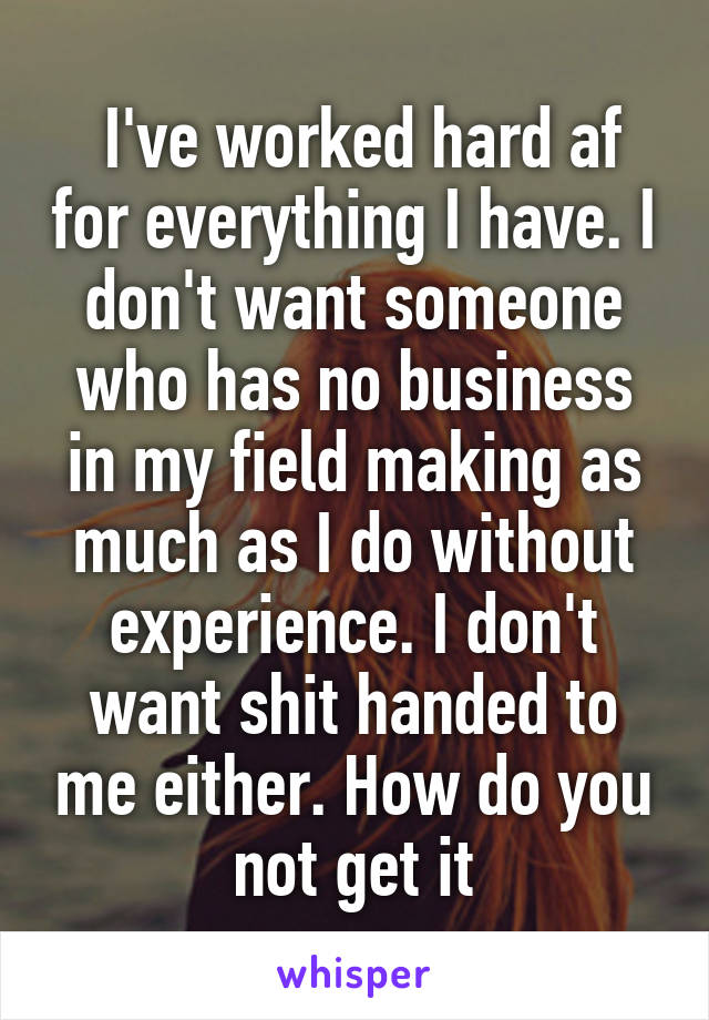  I've worked hard af for everything I have. I don't want someone who has no business in my field making as much as I do without experience. I don't want shit handed to me either. How do you not get it