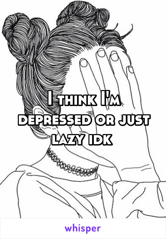 I think I'm depressed or just lazy idk 