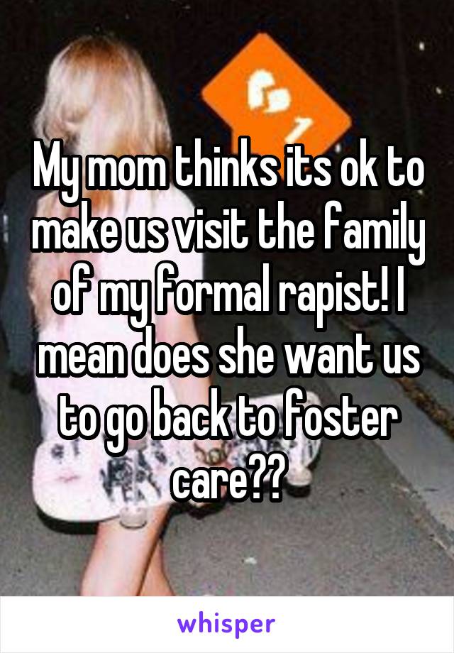 My mom thinks its ok to make us visit the family of my formal rapist! I mean does she want us to go back to foster care??