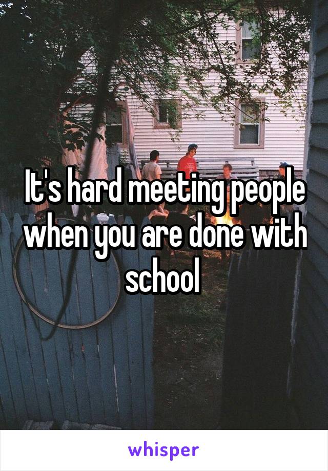 It's hard meeting people when you are done with school 