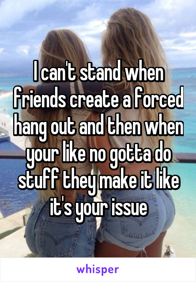 I can't stand when friends create a forced hang out and then when your like no gotta do stuff they make it like it's your issue