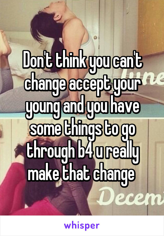 Don't think you can't change accept your young and you have some things to go through b4 u really make that change 