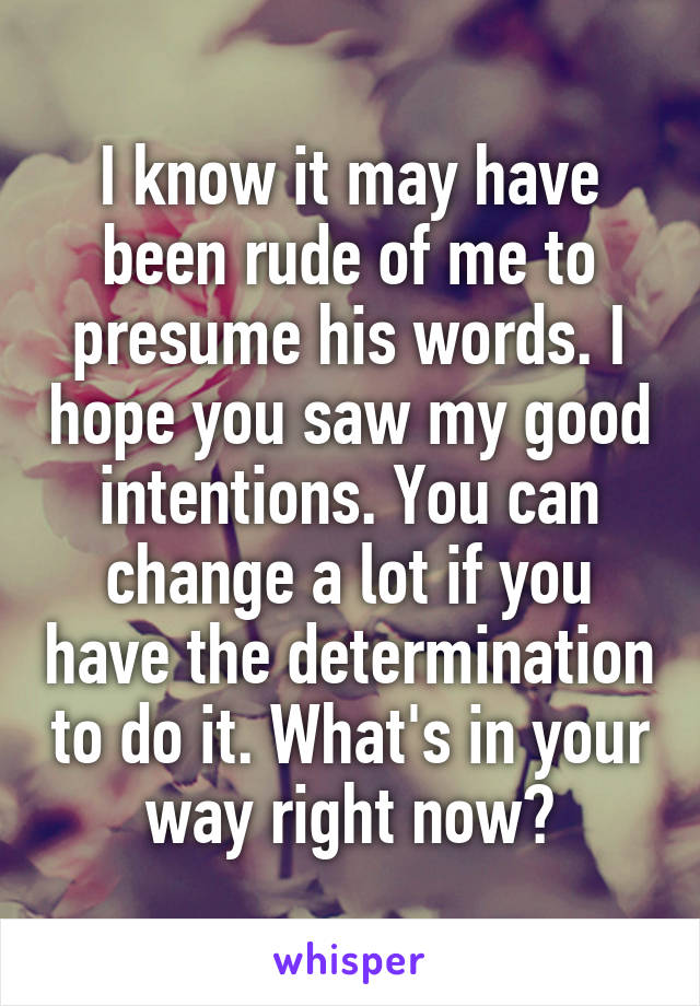 I know it may have been rude of me to presume his words. I hope you saw my good intentions. You can change a lot if you have the determination to do it. What's in your way right now?