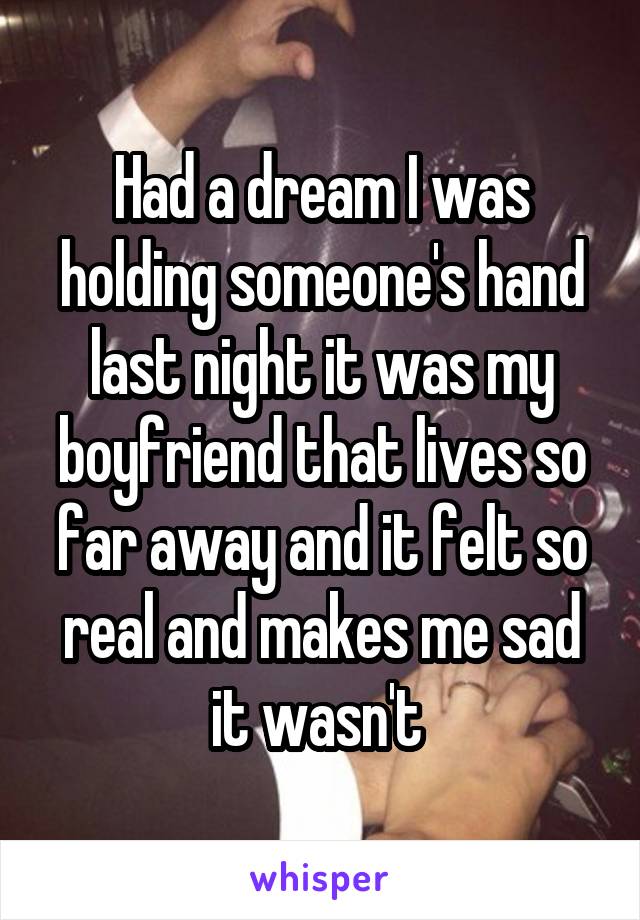 Had a dream I was holding someone's hand last night it was my boyfriend that lives so far away and it felt so real and makes me sad it wasn't 