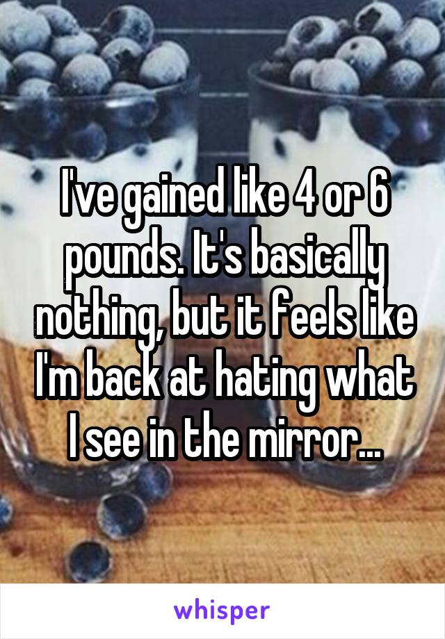 I've gained like 4 or 6 pounds. It's basically nothing, but it feels like I'm back at hating what I see in the mirror...