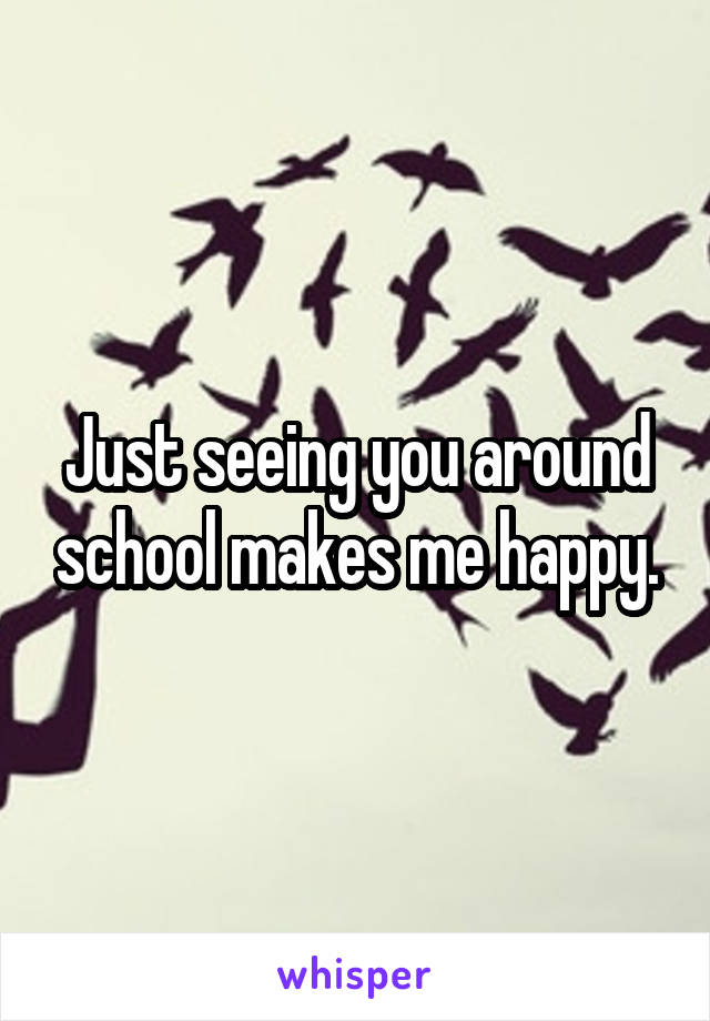 Just seeing you around school makes me happy.