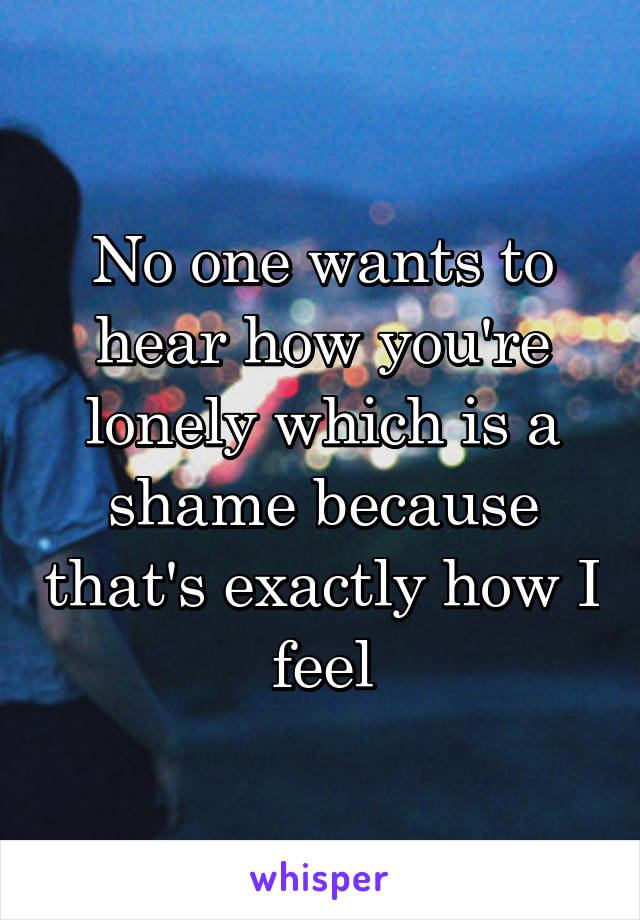 No one wants to hear how you're lonely which is a shame because that's exactly how I feel