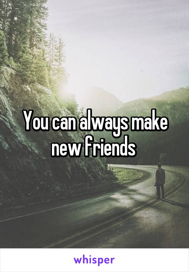 You can always make new friends 