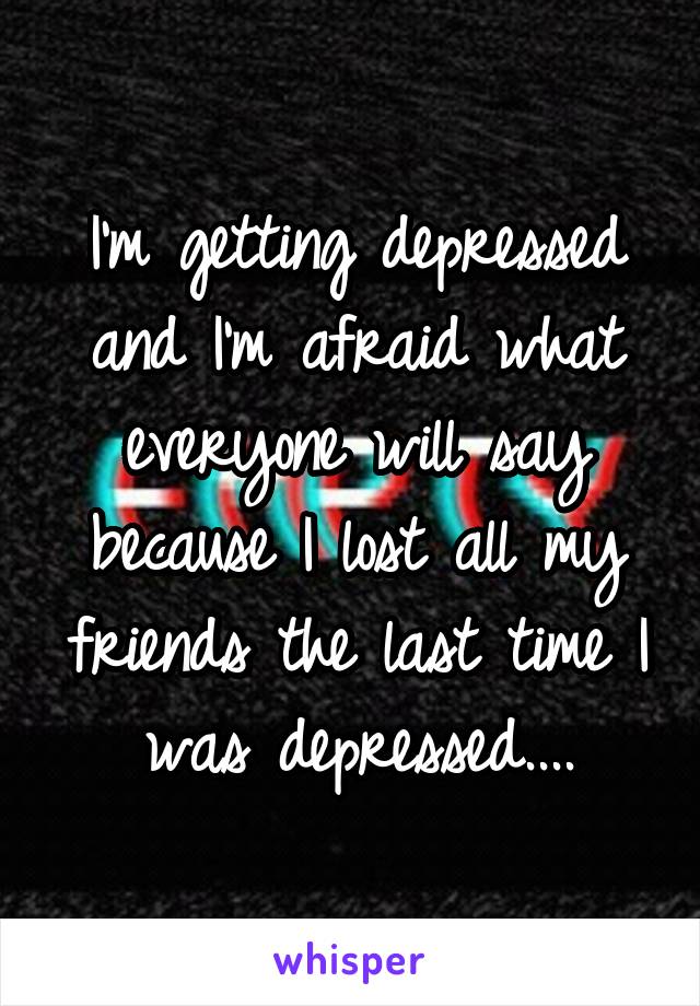 I'm getting depressed and I'm afraid what everyone will say because I lost all my friends the last time I was depressed....