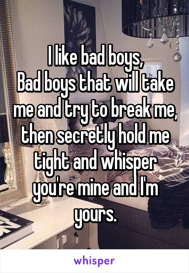 I like bad boys,
Bad boys that will take me and try to break me, then secretly hold me tight and whisper you're mine and I'm yours.