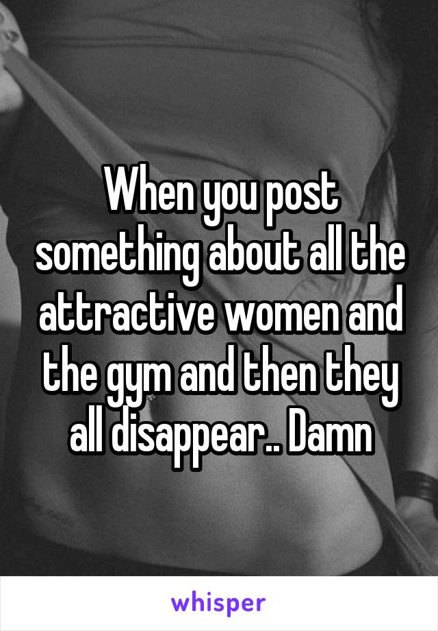 When you post something about all the attractive women and the gym and then they all disappear.. Damn