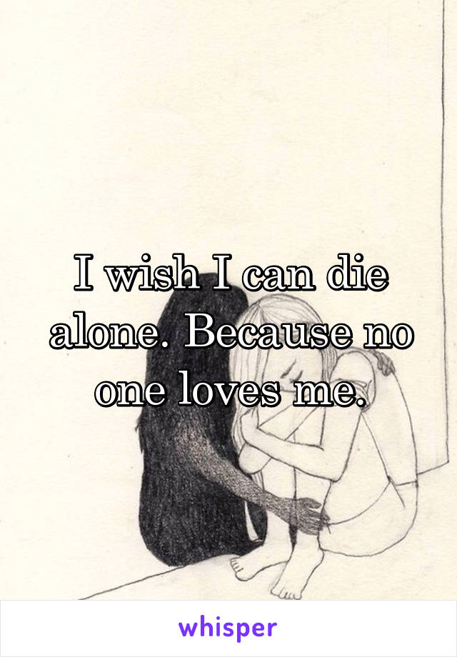 I wish I can die alone. Because no one loves me.