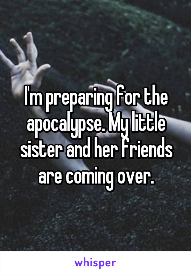 I'm preparing for the apocalypse. My little sister and her friends are coming over.