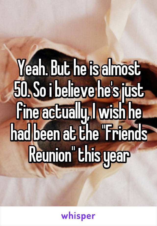 Yeah. But he is almost 50. So i believe he's just fine actually, I wish he had been at the "Friends Reunion" this year